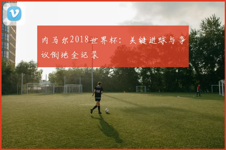内马尔2018世界杯:关键进球与争议倒地全记录