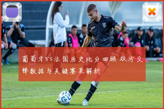 葡萄牙vs法国历史比分回顾 双方交锋数据与关键赛果解析