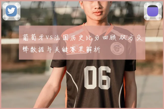 葡萄牙vs法国历史比分回顾 双方交锋数据与关键赛果解析