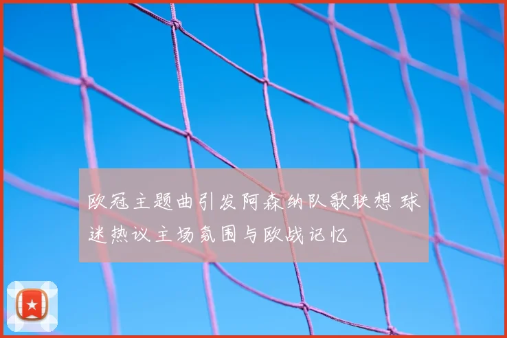 欧冠主题曲引发阿森纳队歌联想 球迷热议主场氛围与欧战记忆
