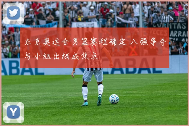 东京奥运会男篮赛程确定 八强争夺与小组出线成焦点