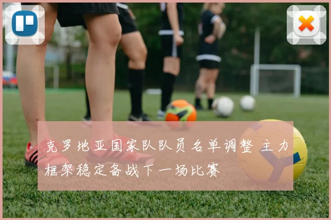 克罗地亚国家队队员名单调整 主力框架稳定备战下一场比赛