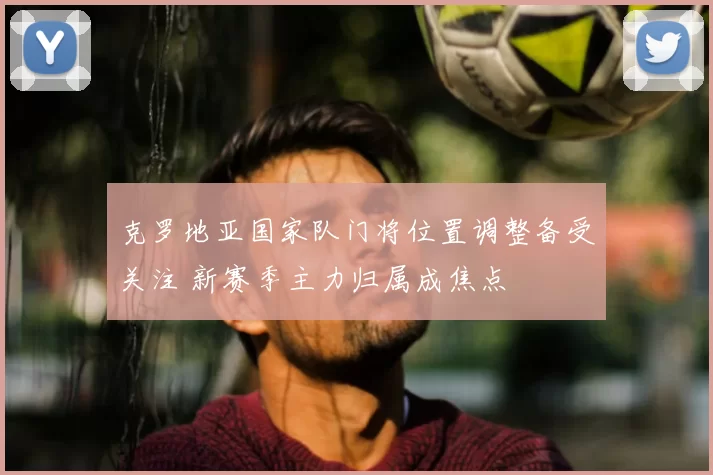 克罗地亚国家队门将位置调整备受关注 新赛季主力归属成焦点