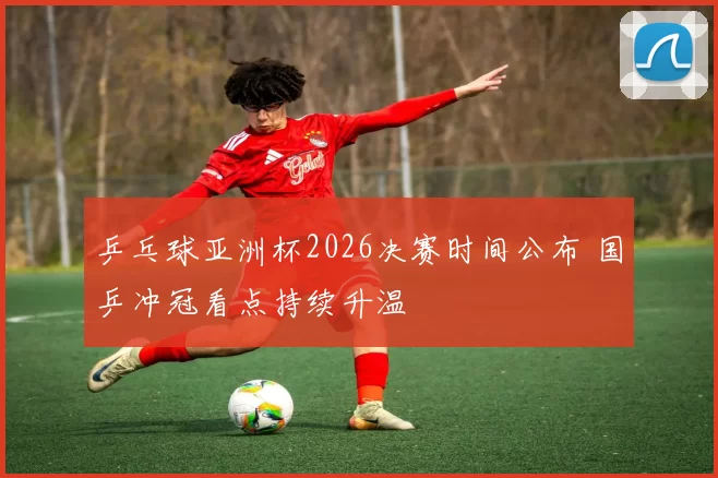 乒乓球亚洲杯2026决赛时间公布 国乒冲冠看点持续升温