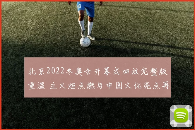 北京2022冬奥会开幕式回放完整版重温 主火炬点燃与中国文化亮点再受关注