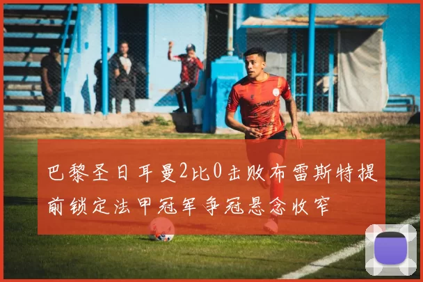 巴黎圣日耳曼2比0击败布雷斯特提前锁定法甲冠军争冠悬念收窄