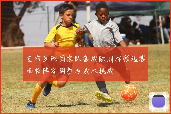 直布罗陀国家队备战欧洲杯预选赛面临阵容调整与战术挑战