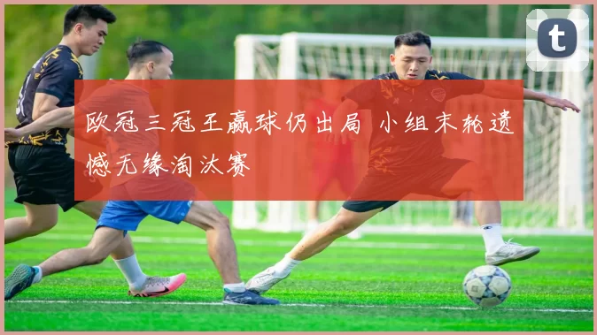 欧冠三冠王赢球仍出局 小组末轮遗憾无缘淘汰赛