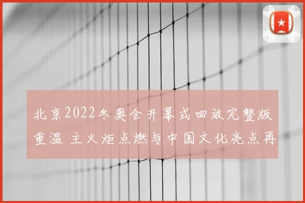 北京2022冬奥会开幕式回放完整版重温 主火炬点燃与中国文化亮点再受关注