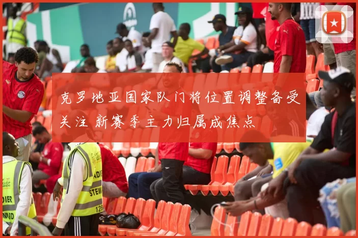 克罗地亚国家队门将位置调整备受关注 新赛季主力归属成焦点