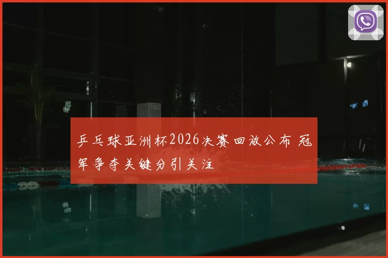 乒乓球亚洲杯2026决赛回放公布 冠军争夺关键分引关注