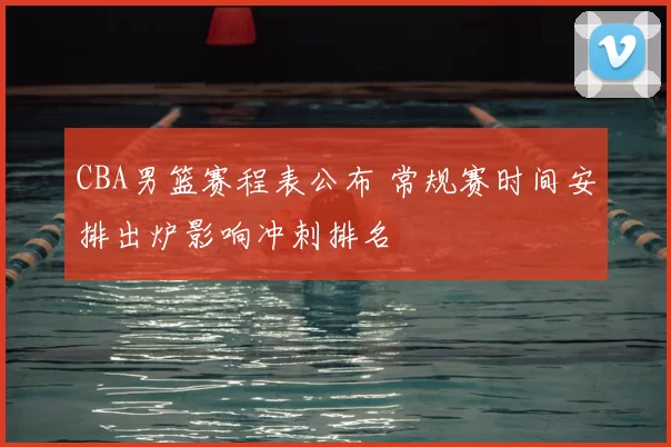 CBA男篮赛程表公布 常规赛时间安排出炉影响冲刺排名
