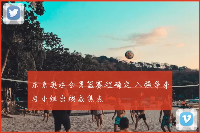 东京奥运会男篮赛程确定 八强争夺与小组出线成焦点