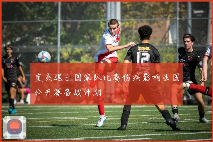 直美退出国家队比赛伤病影响法国公开赛备战计划