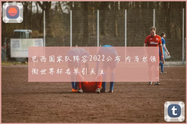 巴西国家队阵容2022公布 内马尔领衔世界杯名单引关注
