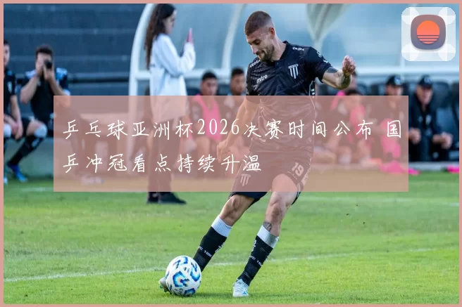 乒乓球亚洲杯2026决赛时间公布 国乒冲冠看点持续升温