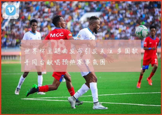世界杯主题曲发布引发关注 多国歌手同台献唱预热赛事氛围