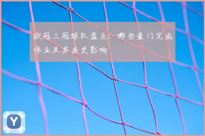 欧冠三冠球队盘点：哪些豪门完成伟业及其历史影响